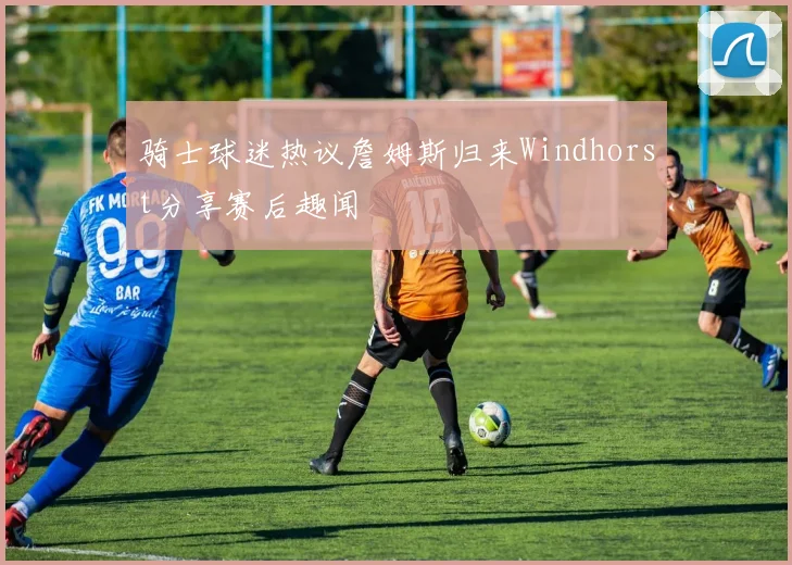 骑士球迷热议詹姆斯归来Windhorst分享赛后趣闻