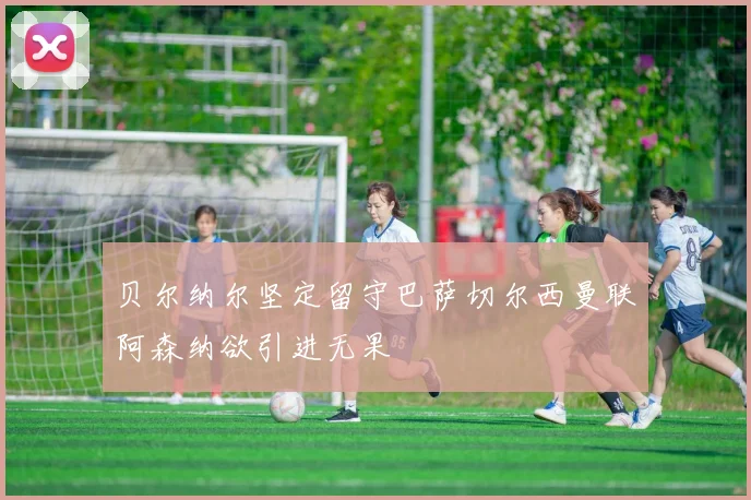 贝尔纳尔坚定留守巴萨切尔西曼联阿森纳欲引进无果