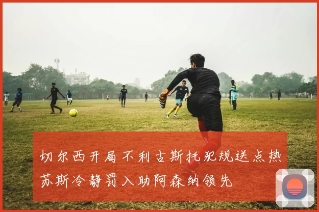 切尔西开局不利古斯托犯规送点热苏斯冷静罚入助阿森纳领先