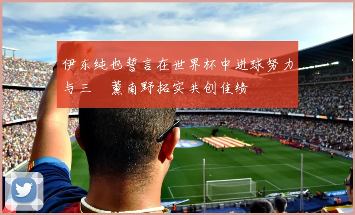 伊东纯也誓言在世界杯中进球努力与三笘薰南野拓实共创佳绩