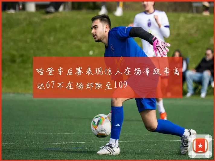 哈登季后赛表现惊人在场净效率高达67不在场却跌至109