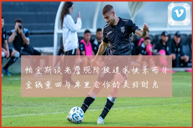 帕金斯谈老詹现阶段追求快乐而非金钱重回与库里合作的美好时光