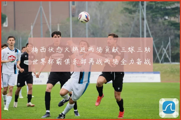 梅西状态火热近两场贡献三球三助世界杯前俱乐部再战两场全力备战大赛