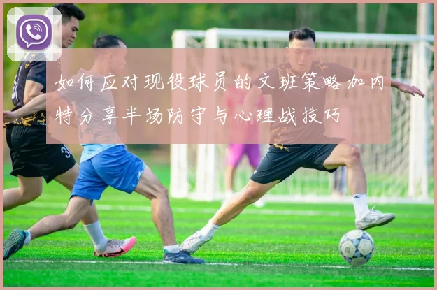 如何应对现役球员的文班策略加内特分享半场防守与心理战技巧