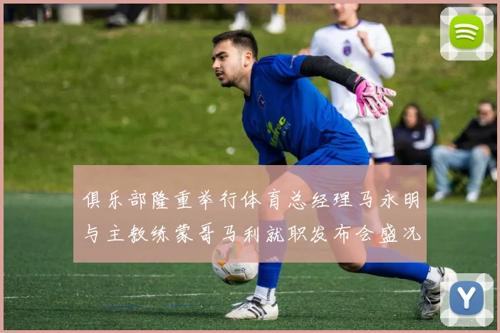 俱乐部隆重举行体育总经理马永明与主教练蒙哥马利就职发布会盛况回顾