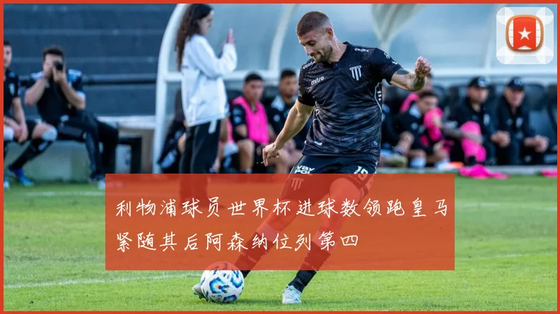 利物浦球员世界杯进球数领跑皇马紧随其后阿森纳位列第四