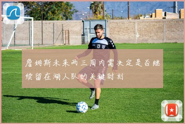 詹姆斯未来两三周内需决定是否继续留在湖人队的关键时刻